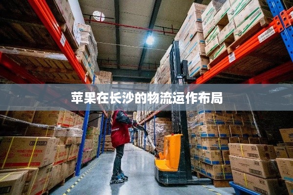 长沙有苹果仓库吗？揭秘苹果在长沙的物流运作布局