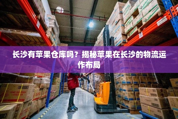 长沙有苹果仓库吗？揭秘苹果在长沙的物流运作布局