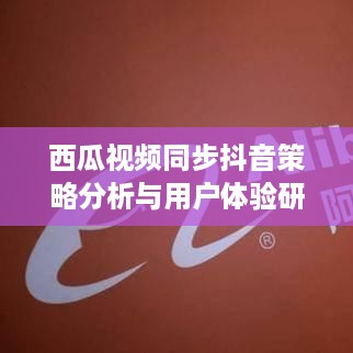 西瓜视频同步抖音策略分析与用户体验研究，双重联动下的探讨