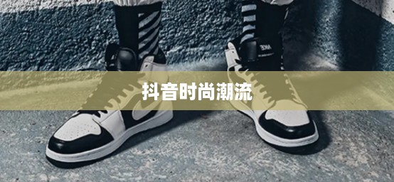 抖音时尚潮流，大牌鞋子仿款分享与传播风潮