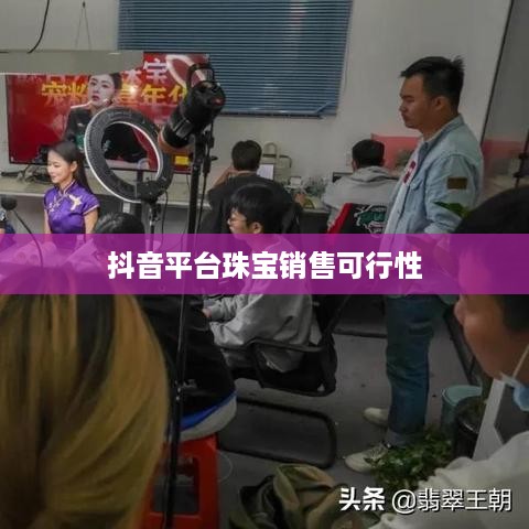 抖音平台珠宝销售可行性探讨，珠宝类商品在抖音上的销售机遇与挑战
