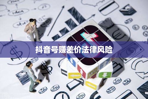 深度解析与探讨，抖音号赚差价行为的法律风险与合规问题