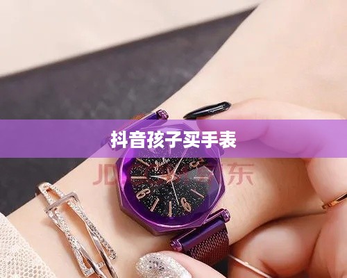 抖音孩子买手表背后的真相深度解析