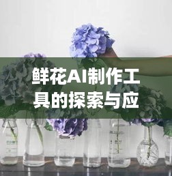 鲜花AI制作工具的探索与应用