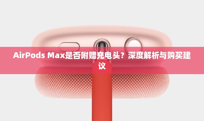 AirPods Max是否附赠充电头？深度解析与购买建议