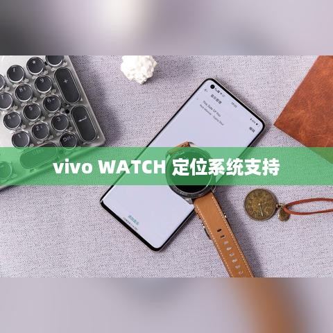 vivo WATCH，定位系统支持与防水性能深度解析  第1张