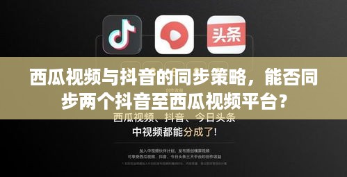 西瓜视频与抖音的同步策略，能否同步两个抖音至西瓜视频平台？