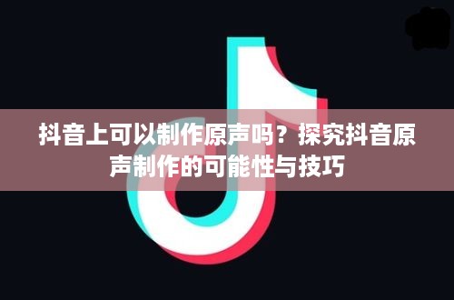 抖音上可以制作原声吗？探究抖音原声制作的可能性与技巧  第1张