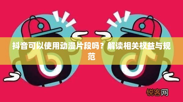 抖音可以使用动漫片段吗？解读相关权益与规范