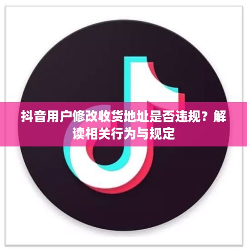 抖音用户修改收货地址是否违规？解读相关行为与规定  第1张