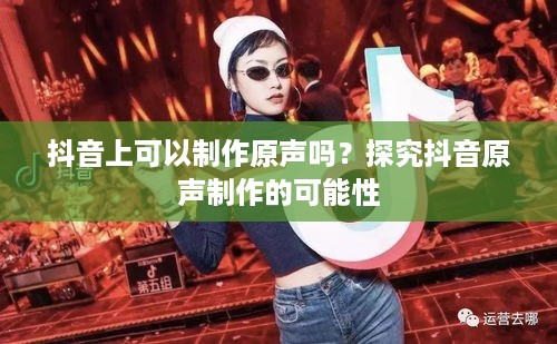 抖音上可以制作原声吗？探究抖音原声制作的可能性  第1张