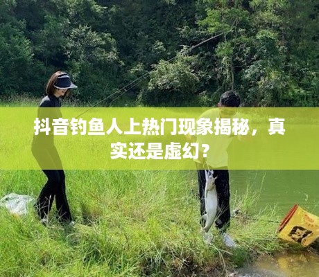 抖音钓鱼人上热门现象揭秘，真实还是虚幻？  第1张