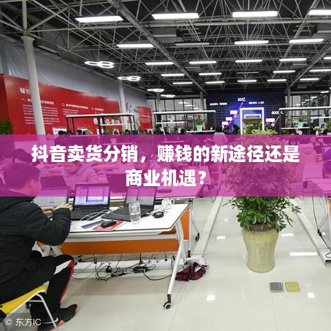 抖音卖货分销，赚钱的新途径还是商业机遇？  第1张