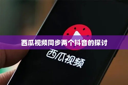 西瓜视频同步两个抖音的探讨  第1张