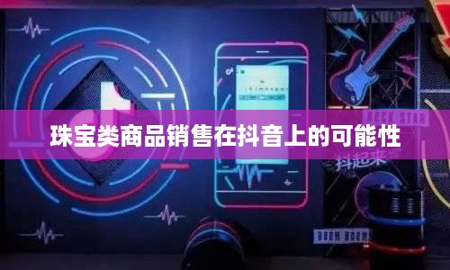 抖音平台珠宝售卖探讨，能否在抖音上销售珠宝类商品？  第1张