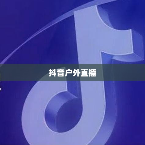 抖音户外直播的兴起与发展，推荐户外直播的理由与前景