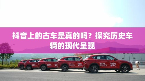 抖音上的古车是真的吗？探究历史车辆的现代呈现  第1张