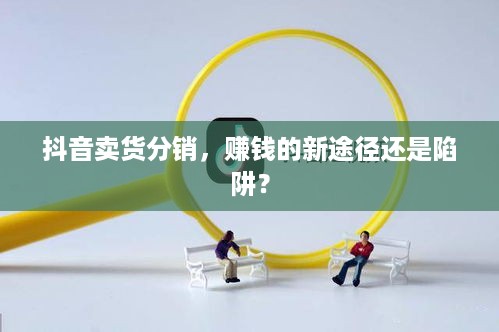 抖音卖货分销，赚钱的新途径还是陷阱？