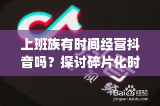 上班族有时间经营抖音吗?探讨碎片化时代的自媒体运营之道 第1张 上班族有时间经营抖音吗?探讨碎片化时代的自媒体运营之道 第1张