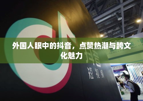 外国人眼中的抖音，点赞热潮与跨文化魅力
