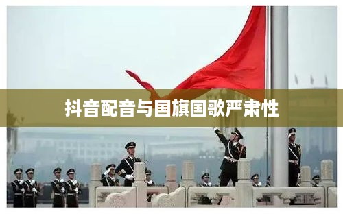 抖音配音能否使用国歌？关于国旗、国歌使用的严肃性和规范探讨