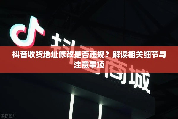 抖音收货地址修改是否违规？解读相关细节与注意事项