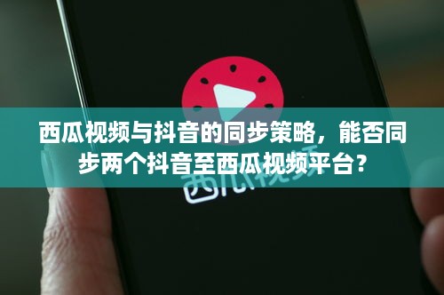 西瓜视频与抖音的同步策略，能否同步两个抖音至西瓜视频平台？