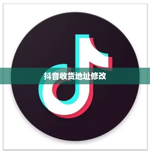 抖音收货地址修改是否违规？解读相关细节与注意事项