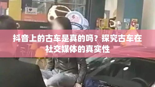 抖音上的古车是真的吗？探究古车在社交媒体的真实性