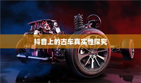 抖音上的古车是真的吗？探究古车在社交媒体的真实性