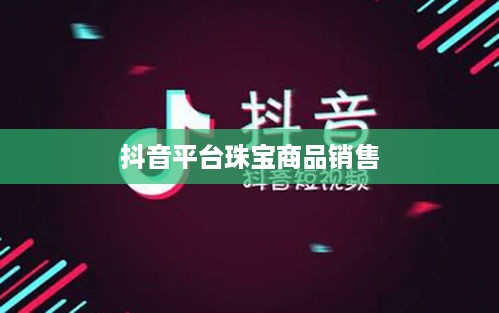 抖音平台珠宝商品的销售探讨，能否在抖音上售卖珠宝商品？
