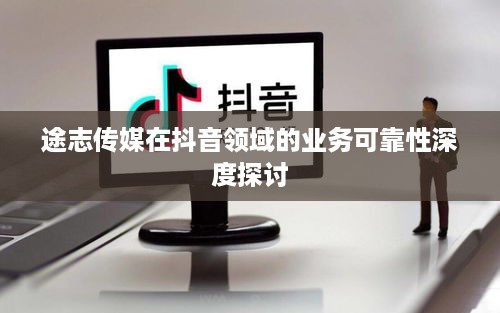 途志传媒在抖音领域的业务可靠性深度探讨