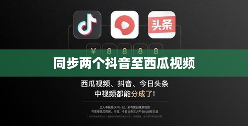 西瓜视频与抖音的同步策略，能否同步两个抖音至西瓜视频？