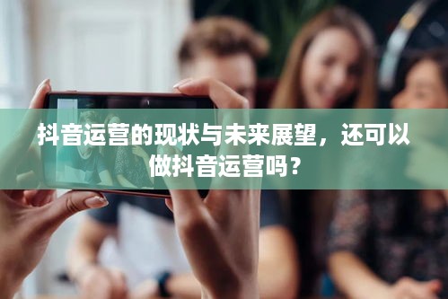 抖音运营的现状与未来展望，还可以做抖音运营吗？