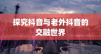 探究抖音与老外抖音的交融世界