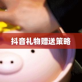 抖音礼物赠送策略，如何合理合算地送出心意