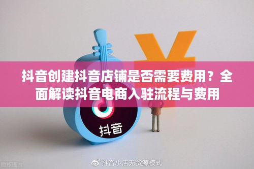 抖音创建抖音店铺是否需要费用？全面解读抖音电商入驻流程与费用