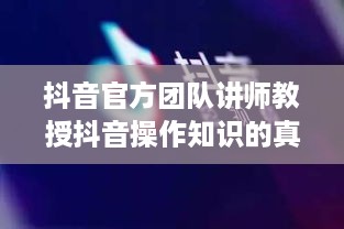 抖音官方团队讲师教授抖音操作知识的真实性与价值