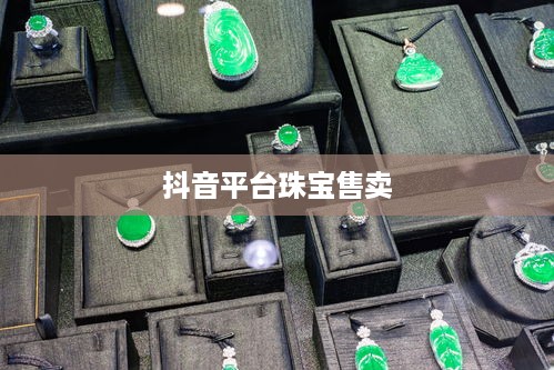 抖音平台珠宝售卖探讨，能否在抖音上销售珠宝类商品？