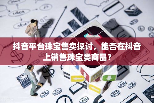 抖音平台珠宝售卖探讨，能否在抖音上销售珠宝类商品？
