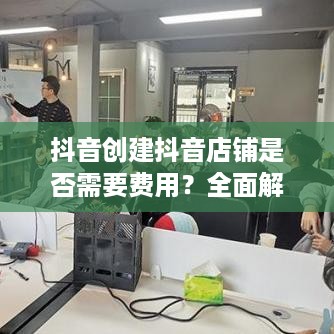 抖音创建抖音店铺是否需要费用？全面解读抖音电商创业成本