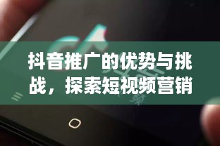 抖音推广的优势与挑战，探索短视频营销的无限可能