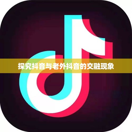探究抖音与老外抖音的交融现象