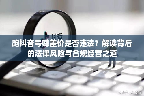 跑抖音号赚差价是否违法？解读背后的法律风险与合规经营之道