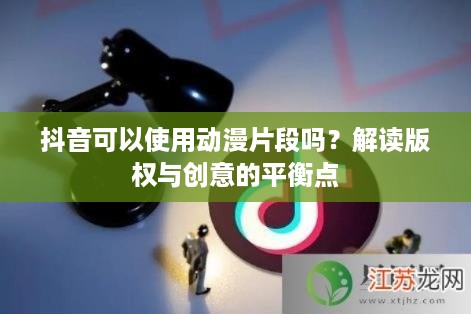 抖音可以使用动漫片段吗？解读版权与创意的平衡点
