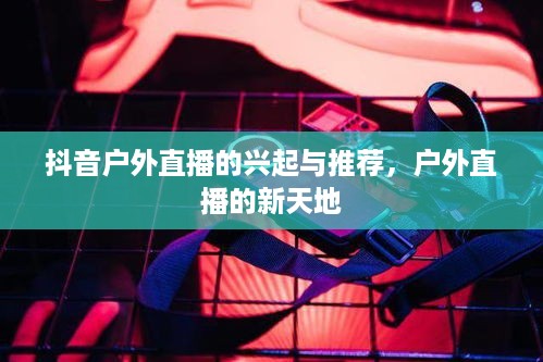 抖音户外直播的兴起与推荐,户外直播的新天地