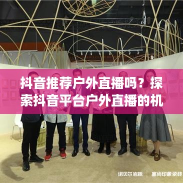 抖音推荐户外直播吗？探索抖音平台户外直播的机遇与挑战