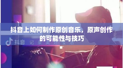 抖音上如何制作原创音乐，原声创作的可能性与技巧