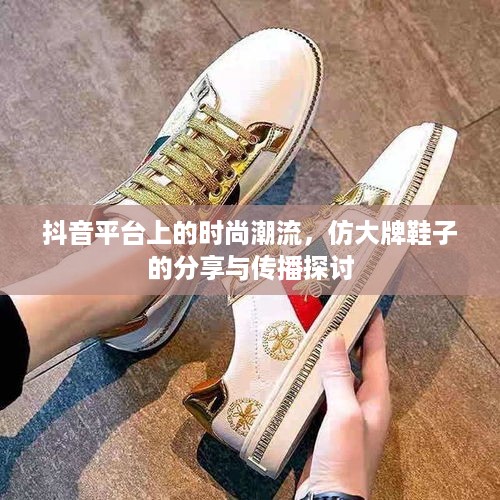 抖音平台上的时尚潮流，仿大牌鞋子的分享与传播探讨