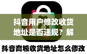 抖音用户修改收货地址是否违规？解读相关规则与注意事项
